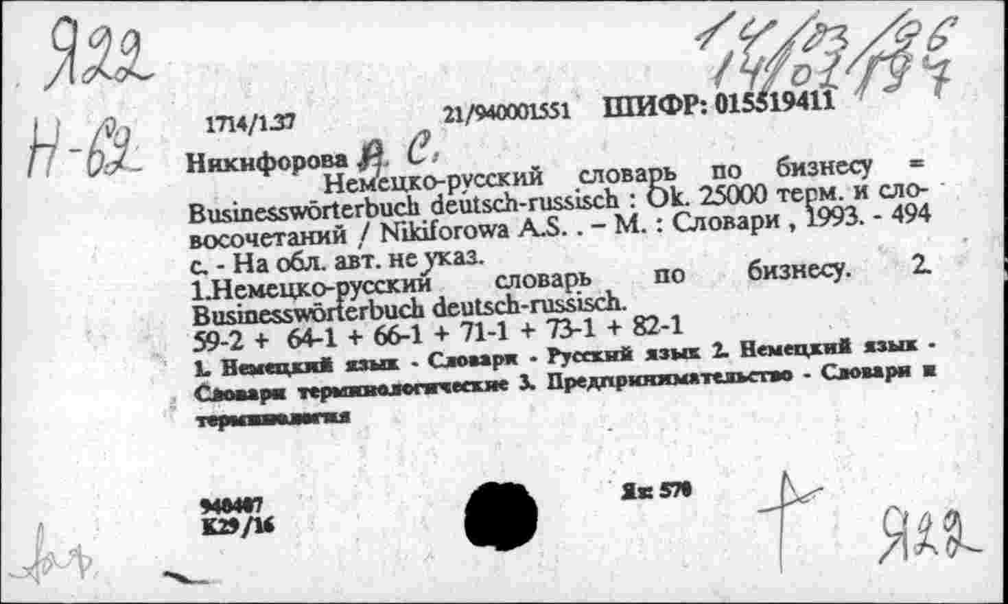 ﻿
н-&
1714/137	21/940001551 ШИФР: 01
Никифорова £ С>
Немецко-русский словарь по бизнесу «= Businesswörterbuch deutsch-russisch : Ok. 25000 терм, и словосочетаний / Nikiforowa A.S.. - М.: Словари , 1993. - 494 с. - На обл. авт. не^каз.
1,Немецко-русский словарь по бизнесу. 2. Businesswörterbuch deutsch-russisch.
59-2 + 64-1 + 66-1 + 71-1 + 73-1 + 82-1
L Немецки* язык - Словаря • Русский язык 2. Немецкий язык -Словаря терминологические J. Предпринимательство - Словари и
терееившмпи
94*4*7
K29/U
Як 57«